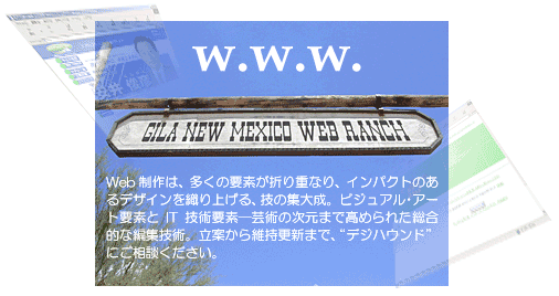 Web作成は、多くの要素が折り重なり、インパクトのあるデザインを織り上げる、技の集大成。ビジュアル・アート要素とIT技術要素─芸術の次元まで高められた総合的な編集技術。立案から維持更新まで、“デジハウンド”にご相談ください。